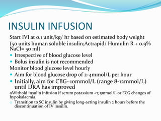 INSULIN INFUSION
Start IVI at 0.1 unit/kg/ hr based on estimated body weight
(50 units human soluble insulin;Actrapid/ Humulin R + 0.9%
NaCl= 50 ml)
 Irrespective of blood glucose level
 Bolus insulin is not recommended
Monitor blood glucose level hourly
 Aim for blood glucose drop of 2-4mmol/L per hour
 Initially, aim for CBG~10mmol/L (range 8-12mmol/L)
until DKA has improved
oWithold insulin infusion if serum potassium <3.5mmol/L or ECG changes of
hypokalaemia.
o Transition to SC insulin by giving long-acting insulin 2 hours before the
discontinuation of IV insulin.
 
