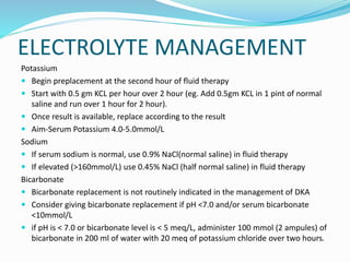 ELECTROLYTE MANAGEMENT
Potassium
 Begin preplacement at the second hour of fluid therapy
 Start with 0.5 gm KCL per hour over 2 hour (eg. Add 0.5gm KCL in 1 pint of normal
saline and run over 1 hour for 2 hour).
 Once result is available, replace according to the result
 Aim-Serum Potassium 4.0-5.0mmol/L
Sodium
 If serum sodium is normal, use 0.9% NaCl(normal saline) in fluid therapy
 If elevated (>160mmol/L) use 0.45% NaCl (half normal saline) in fluid therapy
Bicarbonate
 Bicarbonate replacement is not routinely indicated in the management of DKA
 Consider giving bicarbonate replacement if pH <7.0 and/or serum bicarbonate
<10mmol/L
 if pH is < 7.0 or bicarbonate level is < 5 meq/L, administer 100 mmol (2 ampules) of
bicarbonate in 200 ml of water with 20 meq of potassium chloride over two hours.
 