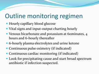 Outline monitoring regimen
 Hourly capillary blood glucose
 Vital signs and input-output charting hourly
 Venous bicarbonate and potassium at 60minutes, 4
hours and 6-hourly thereafter
 6-hourly plasma electrolytes and urine ketone
 Continuous pulse oximetry (if indicated)
 Continuous cardiac monitoring (if indicated)
 Look for precipitating cause and start broad spectrum
antibiotic if infection suspected.
 
