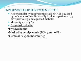 HYPEROSMOLAR HYPERGLYCAEMIC STATE
 Hyperosmolar hyperglycaemic state (HHS) is caused
by deficiency of insulin usually in elderly patients; 2/3
have previously undiagnosed diabetes
 Mortality up to 50%
 Diagnostic criteria:
•Hypovolaemia
•Marked hyperglycaemia (BG>30mmol/L)
•Osmolality >320 mosmol/kg
 