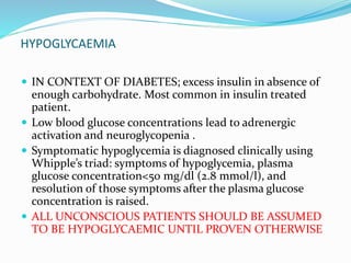 HYPOGLYCAEMIA
 IN CONTEXT OF DIABETES; excess insulin in absence of
enough carbohydrate. Most common in insulin treated
patient.
 Low blood glucose concentrations lead to adrenergic
activation and neuroglycopenia .
 Symptomatic hypoglycemia is diagnosed clinically using
Whipple’s triad: symptoms of hypoglycemia, plasma
glucose concentration<50 mg/dl (2.8 mmol/l), and
resolution of those symptoms after the plasma glucose
concentration is raised.
 ALL UNCONSCIOUS PATIENTS SHOULD BE ASSUMED
TO BE HYPOGLYCAEMIC UNTIL PROVEN OTHERWISE
 