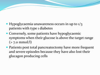  Hypoglycaemia unawareness occurs in up to 1/3
patients with type 1 diabetes
 Conversely, some patients have hypoglycaemic
symptoms when their glucose is above the target range
(> 7.0 mmol/l)
 Patients post total pancreatectomy have more frequent
and severe episodes because they have also lost their
glucagon producing cells
 
