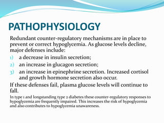 PATHOPHYSIOLOGY
Redundant counter-regulatory mechanisms are in place to
prevent or correct hypoglycemia. As glucose levels decline,
major defenses include:
1) a decrease in insulin secretion;
2) an increase in glucagon secretion;
3) an increase in epinephrine secretion. Increased cortisol
and growth hormone secretion also occur.
If these defenses fail, plasma glucose levels will continue to
fall.
In type 1 and longstanding type 2 diabetes these counter-regulatory responses to
hypoglycemia are frequently impaired. This increases the risk of hypoglycemia
and also contributes to hypoglycemia unawareness.
 