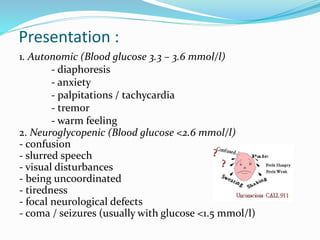 Presentation :
1. Autonomic (Blood glucose 3.3 – 3.6 mmol/l)
- diaphoresis
- anxiety
- palpitations / tachycardia
- tremor
- warm feeling
2. Neuroglycopenic (Blood glucose <2.6 mmol/l)
- confusion
- slurred speech
- visual disturbances
- being uncoordinated
- tiredness
- focal neurological defects
- coma / seizures (usually with glucose <1.5 mmol/l)
 
