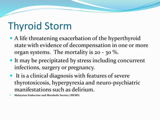 Thyroid Storm
 A life threatening exacerbation of the hyperthyroid
state with evidence of decompensation in one or more
organ systems. The mortality is 20 - 30 %.
 It may be precipitated by stress including concurrent
infections, surgery or pregnancy.
 It is a clinical diagnosis with features of severe
thyrotoxicosis, hyperpyrexia and neuro-psychiatric
manifestations such as delirium.
 Malaysian Endocrine and Metabolic Society (MEMS)
 