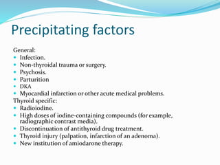 Precipitating factors
General:
 Infection.
 Non-thyroidal trauma or surgery.
 Psychosis.
 Parturition
 DKA
 Myocardial infarction or other acute medical problems.
Thyroid specific:
 Radioiodine.
 High doses of iodine-containing compounds (for example,
radiographic contrast media).
 Discontinuation of antithyroid drug treatment.
 Thyroid injury (palpation, infarction of an adenoma).
 New institution of amiodarone therapy.
 