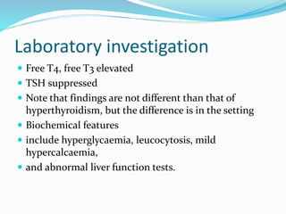 Laboratory investigation
 Free T4, free T3 elevated
 TSH suppressed
 Note that findings are not different than that of
hyperthyroidism, but the difference is in the setting
 Biochemical features
 include hyperglycaemia, leucocytosis, mild
hypercalcaemia,
 and abnormal liver function tests.
 