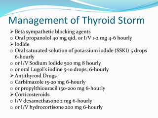 Management of Thyroid Storm
Beta sympathetic blocking agents
o Oral propanolol 40 mg qid, or I/V 1-2 mg 4-6 hourly
Iodide
o Oral saturated solution of potassium iodide (SSKI) 5 drops
6-hourly
o or I/V Sodium Iodide 500 mg 8 hourly
o or oral Lugol's iodine 5-10 drops, 6-hourly
Antithyroid Drugs
o Carbimazole 15-20 mg 6-hourly
o or propylthiouracil 150-200 mg 6-hourly
Corticosteroids
o I/V dexamethasone 2 mg 6-hourly
o or I/V hydrocortisone 200 mg 6-hourly
 