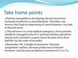 Take home points
1.Patients susceptible to developing thyroid storm have
increased sensitivity to catecholamines. Therefore, any
stressor that leads to outpouring of catecholamines, can lead
to thyroid storm.
2.Thyroid storm is a true medical emergency; these patients
should be managed in the ICU and beta-blockers should be
started early (esmolol is a great choice because of its short
half-life (on the order of seconds).
3.Remember the “triangle of treatment”: decrease
sympathetic outflow, decrease production of thyroid
hormone, and decrease peripheral conversion of T4 to T3.
 