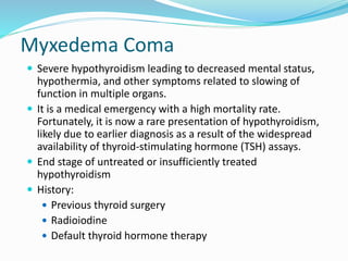 Myxedema Coma
 Severe hypothyroidism leading to decreased mental status,
hypothermia, and other symptoms related to slowing of
function in multiple organs.
 It is a medical emergency with a high mortality rate.
Fortunately, it is now a rare presentation of hypothyroidism,
likely due to earlier diagnosis as a result of the widespread
availability of thyroid-stimulating hormone (TSH) assays.
 End stage of untreated or insufficiently treated
hypothyroidism
 History:
 Previous thyroid surgery
 Radioiodine
 Default thyroid hormone therapy
 