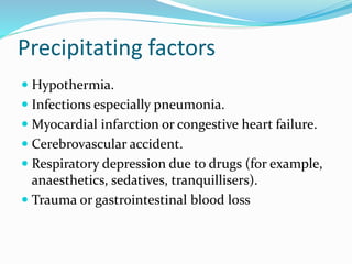 Precipitating factors
 Hypothermia.
 Infections especially pneumonia.
 Myocardial infarction or congestive heart failure.
 Cerebrovascular accident.
 Respiratory depression due to drugs (for example,
anaesthetics, sedatives, tranquillisers).
 Trauma or gastrointestinal blood loss
 