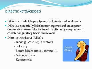 DIABETIC KETOACIDOSIS
 DKA is a triad of hyperglycaemia, ketosis and acidaemia
 DKA is a potentially life threatening medical emergency
due to absolute or relative insulin deficiency coupled with
counter-regulatory hormones excess.
 Diagnostic criteria (ADA) :
- Blood glucose > 13.8 mmol/l
- pH < 7.3
- Serum bicarbonate < 18mmol/l,
- Anion gap > 10
- Ketonaemia
 