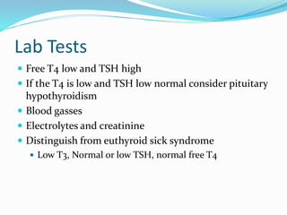 Lab Tests
 Free T4 low and TSH high
 If the T4 is low and TSH low normal consider pituitary
hypothyroidism
 Blood gasses
 Electrolytes and creatinine
 Distinguish from euthyroid sick syndrome
 Low T3, Normal or low TSH, normal free T4
 