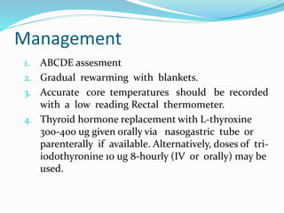 Management
1. ABCDE assesment
2. Gradual rewarming with blankets.
3. Accurate core temperatures should be recorded
with a low reading Rectal thermometer.
4. Thyroid hormone replacement with L-thyroxine
300-400 ug given orally via nasogastric tube or
parenterally if available. Alternatively, doses of tri-
iodothyronine 10 ug 8-hourly (IV or orally) may be
used.
 