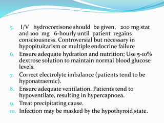 5. I/V hydrocortisone should be given, 200 mg stat
and 100 mg 6-hourly until patient regains
consciousness. Controversial but necessary in
hypopituitarism or multiple endocrine failure
6. Ensure adequate hydration and nutrition; Use 5-10%
dextrose solution to maintain normal blood glucose
levels.
7. Correct electrolyte imbalance (patients tend to be
hyponatraemic).
8. Ensure adequate ventilation. Patients tend to
hypoventilate, resulting in hypercapnoea.
9. Treat precipitating cause.
10. Infection may be masked by the hypothyroid state.
 