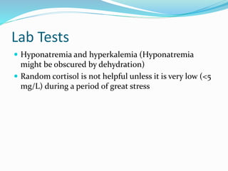 Lab Tests
 Hyponatremia and hyperkalemia (Hyponatremia
might be obscured by dehydration)
 Random cortisol is not helpful unless it is very low (<5
mg/L) during a period of great stress
 