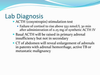 Lab Diagnosis
 ACTH (cosyntropin) stimulation test
 Failure of cortisol to rise above 552 nmol/L 30 min
after administration of 0.25 mg of synthetic ACTH IV
 Basal ACTH will be raised in primary adrenal
insufficiency but not in secondary
 CT of abdomen will reveal enlargement of adrenals
in patents with adrenal hemorrhage, active TB or
metastatic malignancy
 