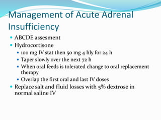 Management of Acute Adrenal
Insufficiency
 ABCDE assesment
 Hydrocortisone
 100 mg IV stat then 50 mg 4 hly for 24 h
 Taper slowly over the next 72 h
 When oral feeds is tolerated change to oral replacement
therapy
 Overlap the first oral and last IV doses
 Replace salt and fluid losses with 5% dextrose in
normal saline IV
 