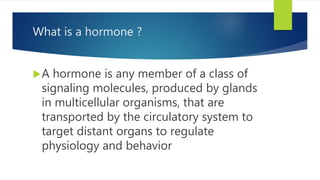 What is a hormone ?
A hormone is any member of a class of
signaling molecules, produced by glands
in multicellular organisms, that are
transported by the circulatory system to
target distant organs to regulate
physiology and behavior
 