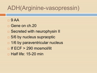 ADH(Arginine-vasopressin)
 9 AA
 Gene on ch.20
 Secreted with neurophysin II
 5/6 by nucleus supraoptic
 1/6 by paraventricular nucleus
 If ECF > 290 mosmol/lit
 Half life: 15-20 min
 