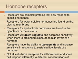 Hormone receptors
 Receptors are complex proteins that only respond to
specific hormones
 Receptors for water-soluble hormones are found on the
plasma membrane
 Receptors for lipid-soluble hormones are found in the
cytoplasm or the nucleus
 Receptors will down-regulate and decrease sensitivity
when there is prolonged exposure to high levels of a
hormone
 Receptors have the ability to up-regulate and increase
sensitivity in response to sustained low levels of a
hormone
 Not all cells have receptors for all hormones and some
cell respond differently to different concentrations of
 