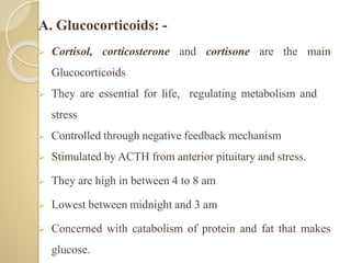 A. Glucocorticoids: -
 Cortisol, corticosterone and cortisone are the main
Glucocorticoids
 They are essential for life, regulating metabolism and
stress
 Controlled through negative feedback mechanism
 Stimulated by ACTH from anterior pituitary and stress.
 They are high in between 4 to 8 am
 Lowest between midnight and 3 am
 Concerned with catabolism of protein and fat that makes
glucose.
 