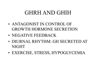 GHRH AND GHIH
• ANTAGONIST IN CONTROL OF
GROWTH HORMONE SECRETION
• NEGATIVE FEEDBACK
• DIURNAL RHYTHM: GH SECRETED AT
NIGHT
• EXERCISE, STRESS, HYPOGLYCEMIA
 