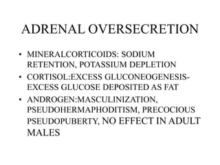 ADRENAL OVERSECRETION
• MINERALCORTICOIDS: SODIUM
RETENTION, POTASSIUM DEPLETION
• CORTISOL:EXCESS GLUCONEOGENESIS-
EXCESS GLUCOSE DEPOSITED AS FAT
• ANDROGEN:MASCULINIZATION,
PSEUDOHERMAPHODITISM, PRECOCIOUS
PSEUDOPUBERTY, NO EFFECT IN ADULT
MALES
 