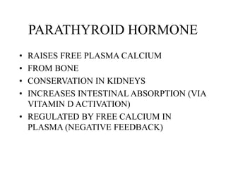 PARATHYROID HORMONE
• RAISES FREE PLASMA CALCIUM
• FROM BONE
• CONSERVATION IN KIDNEYS
• INCREASES INTESTINAL ABSORPTION (VIA
VITAMIN D ACTIVATION)
• REGULATED BY FREE CALCIUM IN
PLASMA (NEGATIVE FEEDBACK)
 