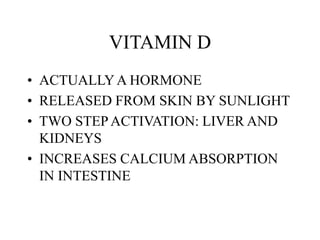 VITAMIN D
• ACTUALLYA HORMONE
• RELEASED FROM SKIN BY SUNLIGHT
• TWO STEPACTIVATION: LIVER AND
KIDNEYS
• INCREASES CALCIUM ABSORPTION
IN INTESTINE
 