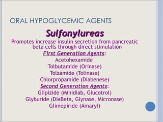 ORAL HYPOGLYCEMIC AGENTS Sulfonylureas Promotes increase insulin secretion from pancreatic beta cells through direct stimulation First Generation Agents : Acetohexamide  Tolbutamide (Orinase) Tolzamide (Tolinase) Chlorpropamide (Diabenese) Second Generation Agents : Glipizide (Minidiab, Glucotrol) Glyburide (DiaBeta, Glynase, Micronase) Glimepiride (Amaryl) 