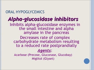 ORAL HYPOGLYCEMICS Alpha-glucosidase inhibitors Inhibits alpha-glucosidase enzymes in the small intestine and alpha amylase in the pancreas Decreases rate of complex carbohydrate metabolism resulting to a reduced rate postprandially Agents : Acarbose (Precose, Gluconase, Glucobay) Miglitol (Glyset) 