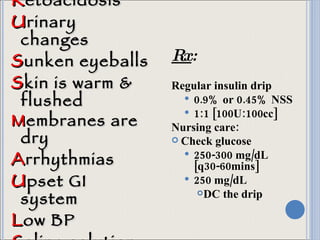 K etoacidosis U rinary changes S unken eyeballs S kin is warm & flushed M embranes are dry A rrhythmias U pset GI system L ow BP S aline solution Rx : Regular insulin drip 0.9% or 0.45% NSS 1:1 [100U:100cc] Nursing care: Check glucose 250-300 mg/dL [q30-60mins] 250 mg/dL  DC the drip 