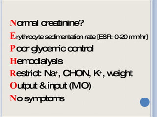 N ormal creatinine? E rythrocyte sedimentation rate [ESR: 0-20 mm/hr] P oor glycemic control H emodialysis R estrict: Na + , CHON, K + , weight O utput & input (MIO) N o symptoms 