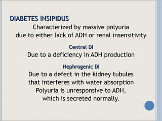 DIABETES INSIPIDUS Characterized by massive polyuria due to either lack of ADH or renal insensitivity Central DI Due to a deficiency in ADH production Nephrogenic DI Due to a defect in the kidney tubules that interferes with water absorption Polyuria is unresponsive to ADH, which is secreted normally. 