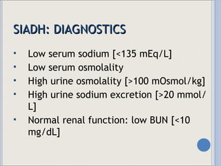SIADH: DIAGNOSTICS Low serum sodium [<135 mEq/L] Low serum osmolality High urine osmolality [>100 mOsmol/kg] High urine sodium excretion [>20 mmol/L] Normal renal function: low BUN [<10 mg/dL] 