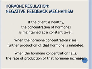 HORMONE REGULATION: NEGATIVE FEEDBACK MECHANISM If the client is healthy, the concentration of hormones is maintained at a constant level. When the hormone concentration rises, further production of that hormone is inhibited. When the hormone concentration falls, the rate of production of that hormone increases. 