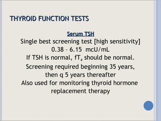 THYROID FUNCTION TESTS Serum TSH Single best screening test [high sensitivity] 0.38 – 6.15  mcU/mL If TSH is normal, fT 4  should be normal. Screening required beginning 35 years, then q 5 years thereafter Also used for monitoring thyroid hormone  replacement therapy 