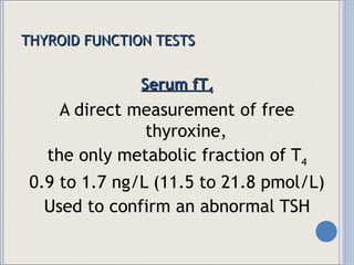 THYROID FUNCTION TESTS Serum fT 4 A direct measurement of free thyroxine,  the only metabolic fraction of T 4 0.9 to 1.7 ng/L (11.5 to 21.8 pmol/L) Used to confirm an abnormal TSH 