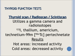THYROID FUNCTION TESTS Thyroid scan / Radioscan / Scintiscan Utilizes a gamma camera and radioisotopes 123 I, thallium, americium, technetium-99m [ 99m Tc] pertechnetate Results Hot areas: increased activity Cold areas: decreased activity 
