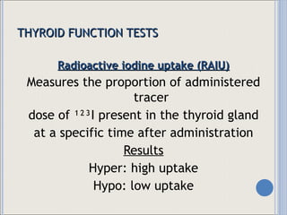THYROID FUNCTION TESTS Radioactive iodine uptake (RAIU) Measures the proportion of administered tracer  dose of ¹²³I present in the thyroid gland at a specific time after administration Results Hyper: high uptake Hypo: low uptake 