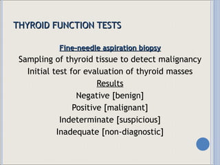 THYROID FUNCTION TESTS Fine-needle aspiration biopsy Sampling of thyroid tissue to detect malignancy Initial test for evaluation of thyroid masses Results Negative [benign] Positive [malignant] Indeterminate [suspicious] Inadequate [non-diagnostic] 