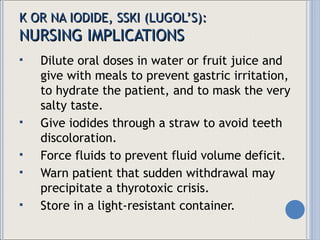 K OR NA IODIDE, SSKI (LUGOL’S) : NURSING IMPLICATIONS Dilute oral doses in water or fruit juice and give with meals to prevent gastric irritation, to hydrate the patient, and to mask the very salty taste. Give iodides through a straw to avoid teeth discoloration. Force fluids to prevent fluid volume deficit. Warn patient that sudden withdrawal may precipitate a thyrotoxic crisis. Store in a light-resistant container. 