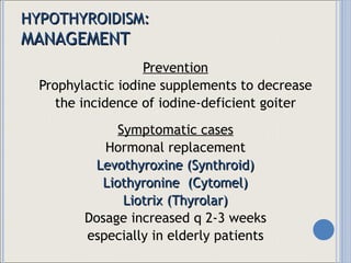 HYPOTHYROIDISM: MANAGEMENT Prevention Prophylactic iodine supplements to decrease the incidence of iodine-deficient goiter Symptomatic cases Hormonal replacement Levothyroxine (Synthroid) Liothyronine  (Cytomel) Liotrix (Thyrolar) Dosage increased q 2-3 weeks especially in elderly patients 
