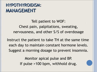 HYPOTHYROIDISM: MANAGEMENT Tell patient to WOF: Chest pain, palpitations, sweating, nervousness, and other S/S of overdosage Instruct the patient to take TH at the same time  each day to maintain constant hormone levels. Suggest a morning dosage to prevent insomnia. Monitor apical pulse and BP. If pulse >100 bpm, withhold drug. 