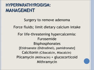 HYPERPARATHYROIDISM: MANAGEMENT Surgery to remove adenoma Force fluids; limit dietary calcium intake For life-threatening hypercalcemia: Furosemide Bisphosphonates [Etidroanate (Didrodinel), pamidronate] Calcitonin  (Cibacalcin, Miacalcin)  Plicamycin  (Mithracin)  + glucocorticoid Mithramycin 