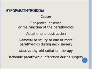 HYPOPARATHYROIDISM Causes Congenital absence or malfunction of the parathyroids Autoimmune destruction Removal or injury to one or more parathyroids during neck surgery Massive thyroid radiation therapy Ischemic parathyroid infarction during surgery 