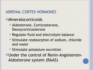 ADRENAL CORTEX HORMONES Mineralocorticoids Aldosterone, Corticosterone, Deoxycorticosterone Regulate fluid and electrolyte balance Stimulate reabsorption of sodium, chloride and water Stimulate potassium excretion Under the control of Renin-Angiotensin-Aldosterone system (RAAS) 