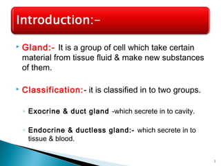  Gland:- It is a group of cell which take certain
material from tissue fluid & make new substances
of them.
 Classification:- it is classified in to two groups.
◦ Exocrine & duct gland -which secrete in to cavity.
◦ Endocrine & ductless gland:- which secrete in to
tissue & blood.
2
 
