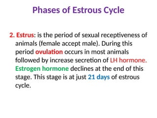 Phases of Estrous Cycle
2. Estrus: is the period of sexual receptiveness of
animals (female accept male). During this
period ovulation occurs in most animals
followed by increase secretion of LH hormone.
Estrogen hormone declines at the end of this
stage. This stage is at just 21 days of estrous
cycle.
 